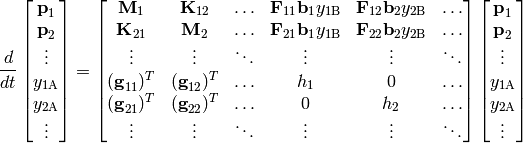 \frac{d}{dt} \begin{bmatrix}
\vector{p}_1 \\
\vector{p}_2 \\
\vdots \\
y_{1\mathrm{A}} \\
y_{2\mathrm{A}} \\
\vdots
\end{bmatrix} = \begin{bmatrix}
\matrix{M}_1 & \matrix{K}_{12} & \ldots & \matrix{F}_{11} \vector{b}_1 y_{1\mathrm{B}} & \matrix{F}_{12} \vector{b}_2 y_{2\mathrm{B}} & \ldots \\
\matrix{K}_{21} & \matrix{M}_2 & \ldots & \matrix{F}_{21} \vector{b}_1 y_{1\mathrm{B}} & \matrix{F}_{22} \vector{b}_2 y_{2\mathrm{B}} & \ldots \\
\vdots & \vdots & \ddots & \vdots & \vdots & \ddots \\
(\vector{g}_{11})^T & (\vector{g}_{12})^T & \ldots & h_1 & 0 & \ldots \\
(\vector{g}_{21})^T & (\vector{g}_{22})^T & \ldots & 0 & h_2 & \ldots \\
\vdots & \vdots & \ddots & \vdots & \vdots & \ddots
\end{bmatrix} \begin{bmatrix}
\vector{p}_1 \\
\vector{p}_2 \\
\vdots \\
y_{1\mathrm{A}} \\
y_{2\mathrm{A}} \\
\vdots
\end{bmatrix}