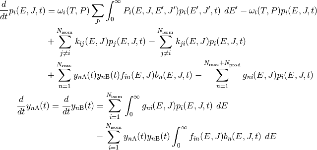 \frac{d}{dt} p_i(E, J, t) &= \omega_i(T, P) \sum_{J^\prime} \int_0^\infty P_i(E, J, E^\prime, J^\prime) p_i(E^\prime, J^\prime, t) \ dE^\prime - \omega_i(T, P) p_i(E, J, t) \\
                       &  \mbox{} + \sum_{j \ne i}^{N_\mathrm{isom}} k_{ij}(E, J) p_j(E, J, t) - \sum_{j \ne i}^{N_\mathrm{isom}} k_{ji}(E, J) p_i(E, J, t) \\
                       &  \mbox{} + \sum_{n=1}^{N_\mathrm{reac}} y_{n\mathrm{A}}(t) y_{n\mathrm{B}}(t) f_{in}(E, J) b_n(E, J, t) - \sum_{n=1}^{N_\mathrm{reac} + N_\mathrm{prod}} g_{ni}(E, J) p_i(E, J, t) \\

\frac{d}{dt} y_{n\mathrm{A}}(t) = \frac{d}{dt} y_{n\mathrm{B}}(t) &= \sum_{i=1}^{N_\mathrm{isom}} \int_0^\infty g_{ni}(E, J) p_i(E, J, t) \ dE \\
                                                                  &  \mbox{} - \sum_{i=1}^{N_\mathrm{isom}} y_{n\mathrm{A}}(t) y_{n\mathrm{B}}(t) \int_0^\infty f_{in}(E, J) b_n(E, J, t) \  dE